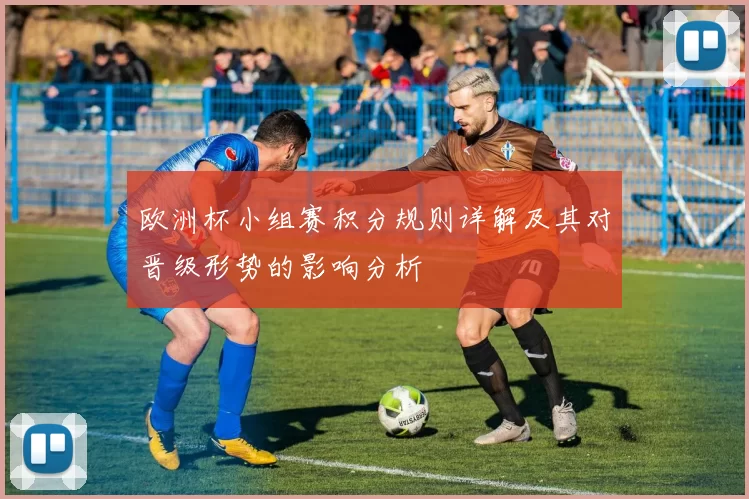 欧洲杯小组赛积分规则详解及其对晋级形势的影响分析