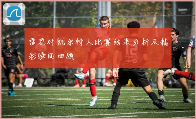 雷恩对凯尔特人比赛结果分析及精彩瞬间回顾