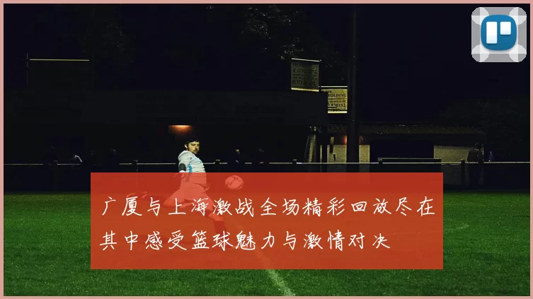 广厦与上海激战全场精彩回放尽在其中感受篮球魅力与激情对决