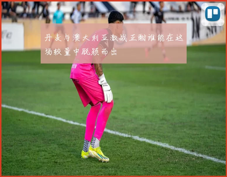 丹麦与澳大利亚激战正酣谁能在这场较量中脱颖而出