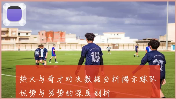 热火与奇才对决数据分析揭示球队优势与劣势的深度剖析