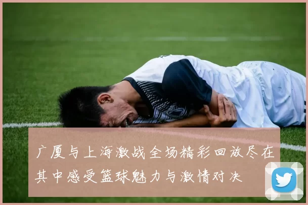 广厦与上海激战全场精彩回放尽在其中感受篮球魅力与激情对决