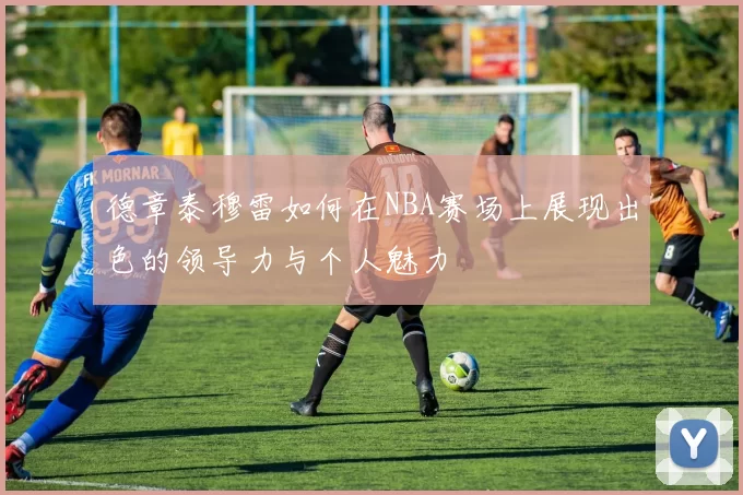 德章泰穆雷如何在NBA赛场上展现出色的领导力与个人魅力