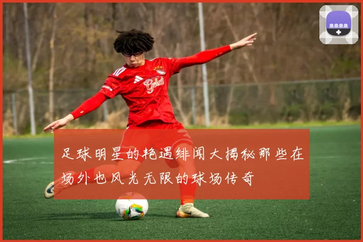 足球明星的艳遇绯闻大揭秘那些在场外也风光无限的球场传奇