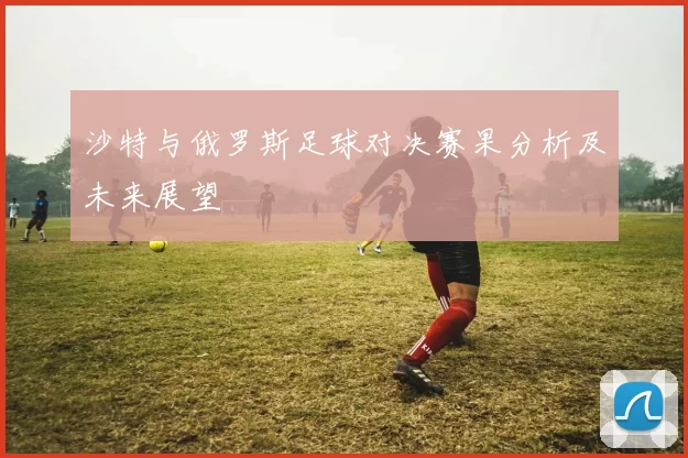 沙特与俄罗斯足球对决赛果分析及未来展望