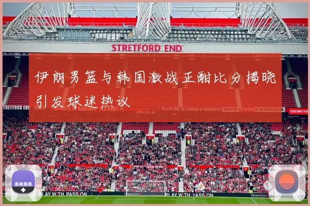 伊朗男篮与韩国激战正酣比分揭晓引发球迷热议