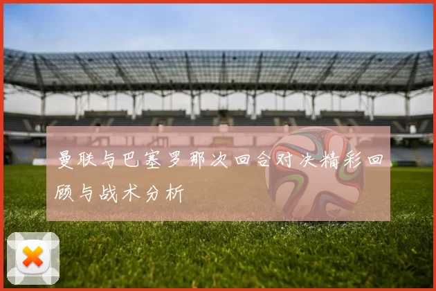 曼联与巴塞罗那次回合对决精彩回顾与战术分析