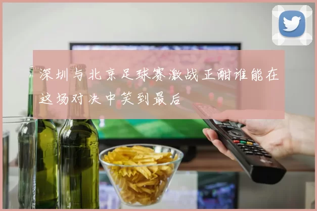 深圳与北京足球赛激战正酣谁能在这场对决中笑到最后