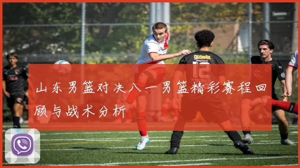 山东男篮对决八一男篮精彩赛程回顾与战术分析