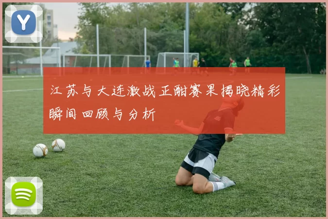 江苏与大连激战正酣赛果揭晓精彩瞬间回顾与分析